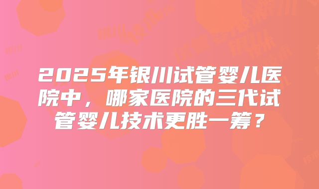 2025年银川试管婴儿医院中，哪家医院的三代试管婴儿技术更胜一筹？