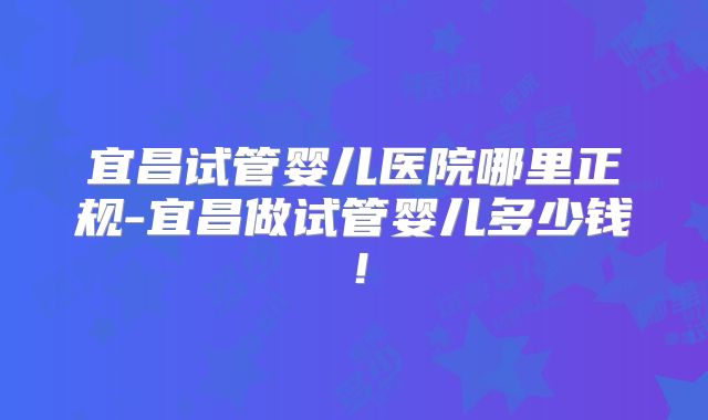 宜昌试管婴儿医院哪里正规-宜昌做试管婴儿多少钱!