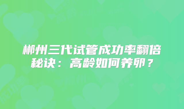 郴州三代试管成功率翻倍秘诀:高龄如何养卵?