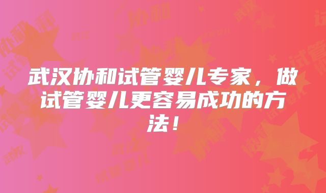 武汉协和试管婴儿专家，做试管婴儿更容易成功的方法！