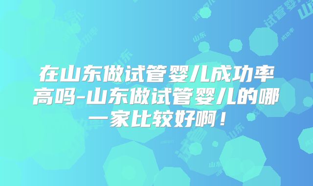 在山东做试管婴儿成功率高吗-山东做试管婴儿的哪一家比较好啊!