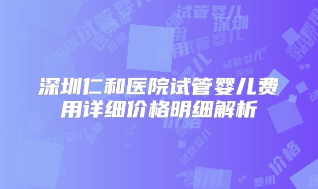 深圳仁和医院试管婴儿费用详细价格明细解析