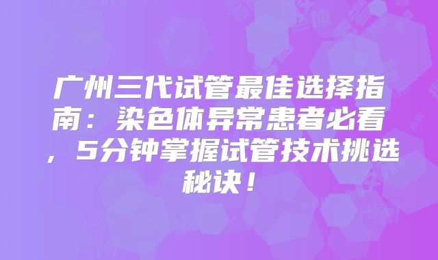 广州三代试管最佳选择指南：染色体异常患者必看，5分钟掌握试管技术挑选秘诀！