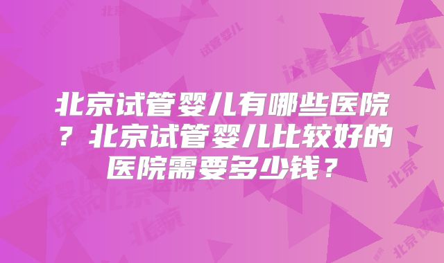 北京试管婴儿有哪些医院？北京试管婴儿比较好的医院需要多少钱？