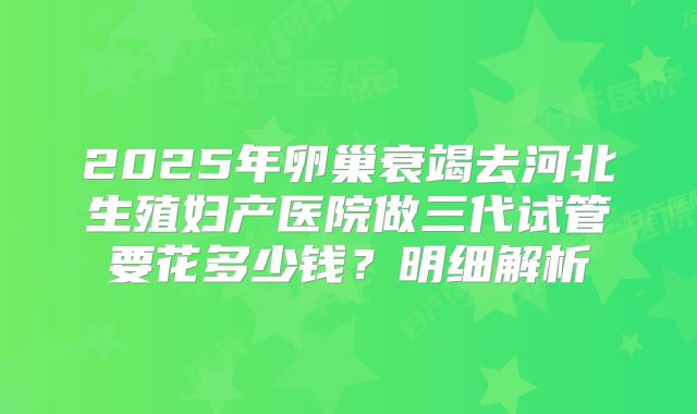 2025年卵巢衰竭去河北生殖妇产医院做三代试管要花多少钱?明细解析