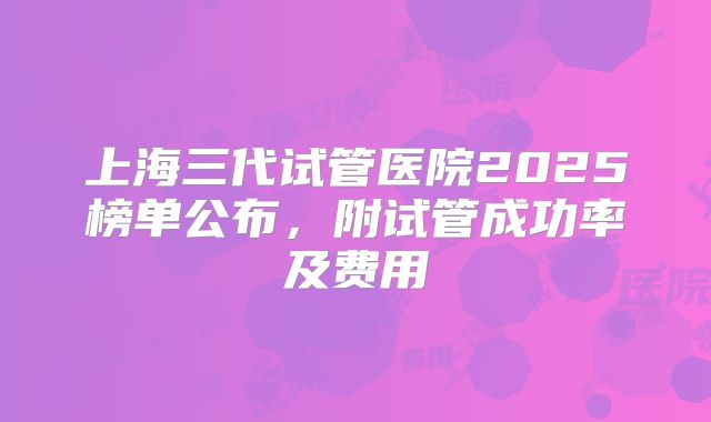上海三代试管医院2025榜单公布,附试管成功率及费用