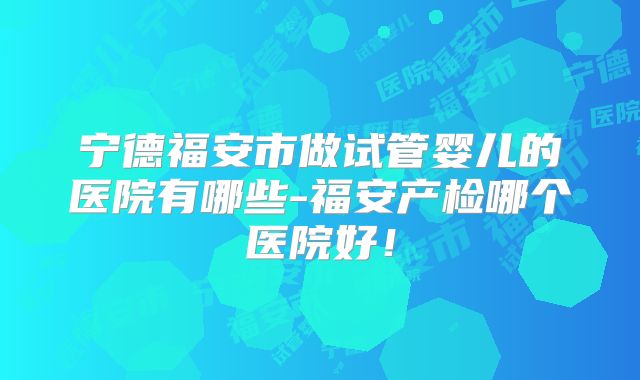 宁德福安市做试管婴儿的医院有哪些-福安产检哪个医院好!