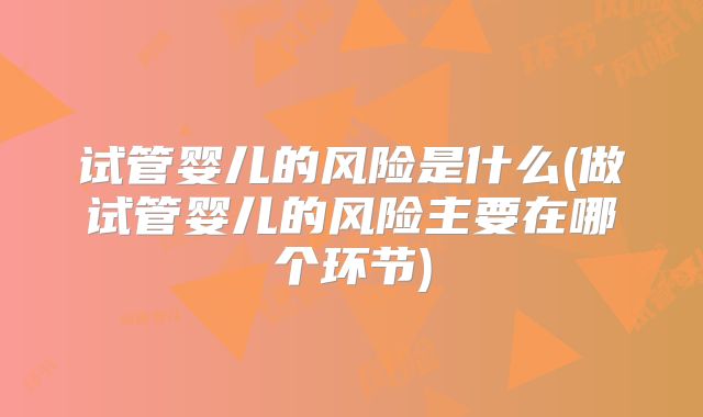 试管婴儿的风险是什么(做试管婴儿的风险主要在哪个环节)