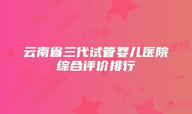 云南省三代试管婴儿医院综合评价排行