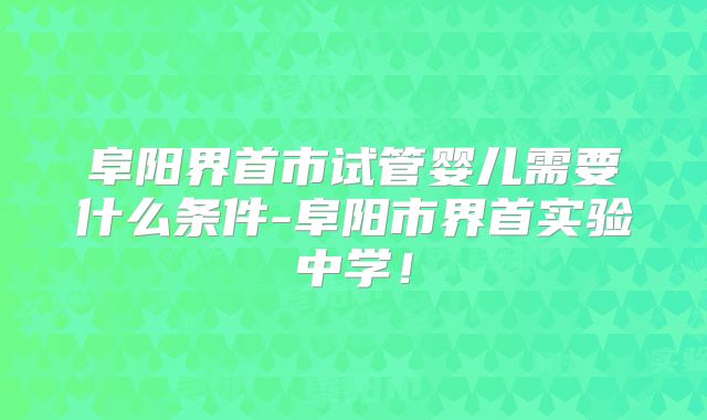阜阳界首市试管婴儿需要什么条件-阜阳市界首实验中学！