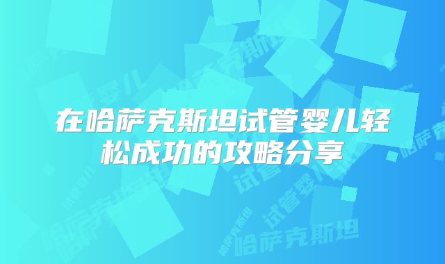 在哈萨克斯坦试管婴儿轻松成功的攻略分享