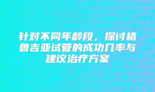 针对不同年龄段,探讨格鲁吉亚试管的成功几率与建议治疗方案