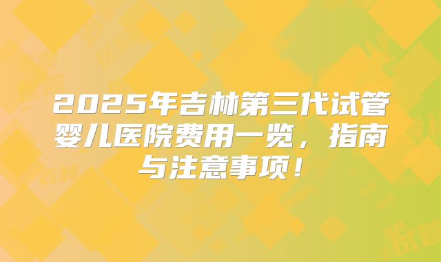 2025年吉林第三代试管婴儿医院费用一览，指南与注意事项！