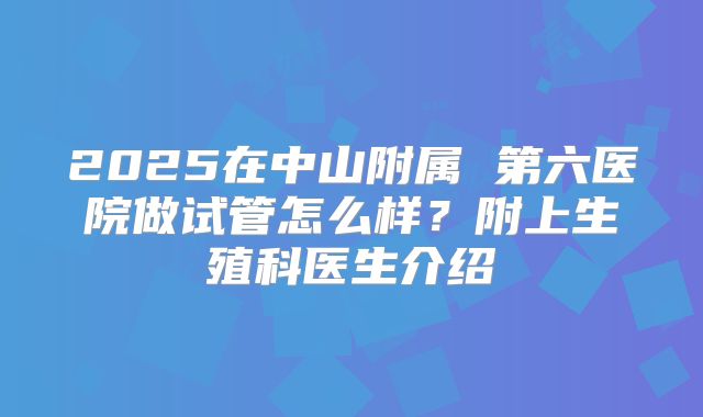 2025在中山附属 第六医院做试管怎么样?附上生殖科医生介绍