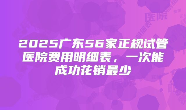2025广东56家正规试管医院费用明细表,一次能成功花销最少