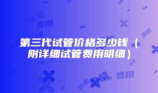 第三代试管价格多少钱(附详细试管费用明细)