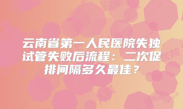 云南省第一人民医院失独试管失败后流程:二次促排间隔多久最佳?