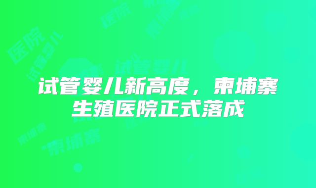 试管婴儿新高度，柬埔寨生殖医院正式落成