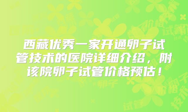 西藏优秀一家开通卵子试管技术的医院详细介绍,附该院卵子试管价格预估!