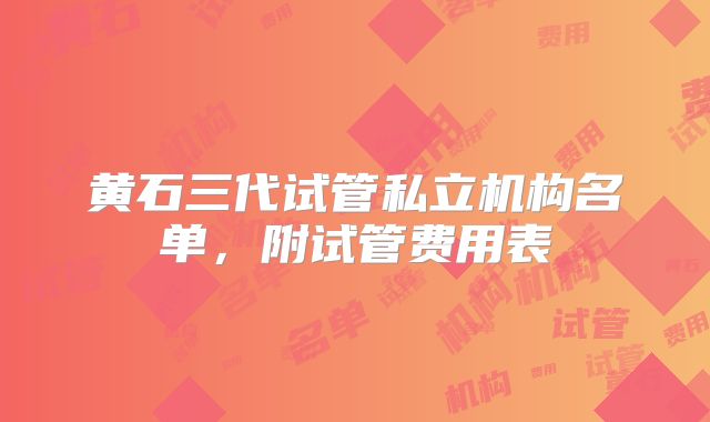 黄石三代试管私立机构名单,附试管费用表