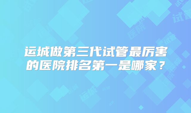 运城做第三代试管最厉害的医院排名第一是哪家?