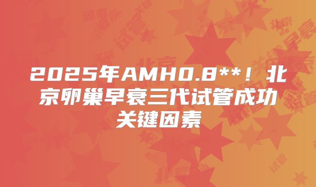 2025年AMH0.8**!北京卵巢早衰三代试管成功关键因素