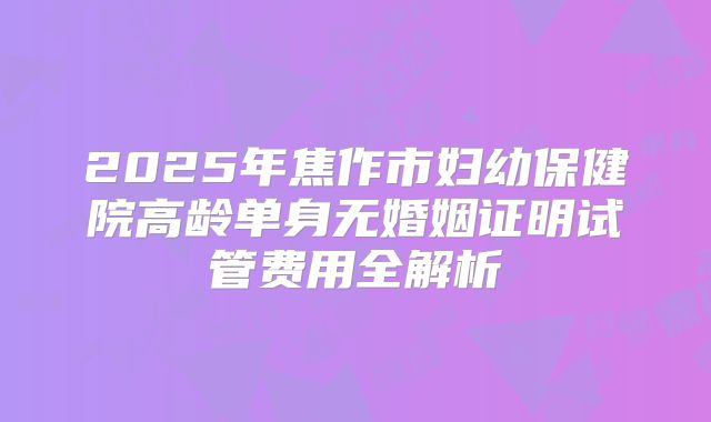 2025年焦作市妇幼保健院高龄单身无婚姻证明试管费用全解析