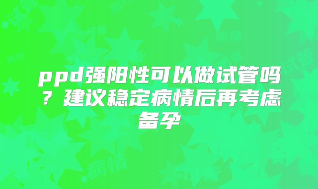 ppd强阳性可以做试管吗?建议稳定病情后再考虑备孕