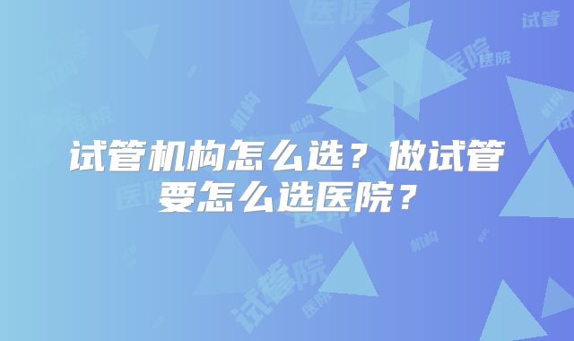 试管机构怎么选?做试管要怎么选医院?