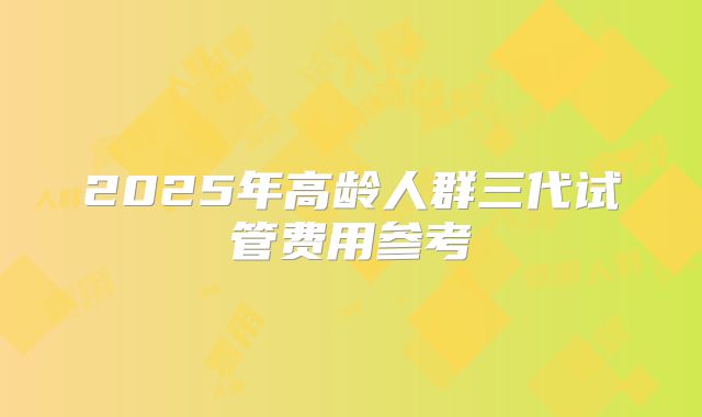 2025年高龄人群三代试管费用参考