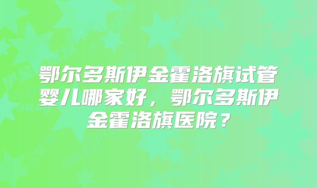 鄂尔多斯伊金霍洛旗试管婴儿哪家好，鄂尔多斯伊金霍洛旗医院？