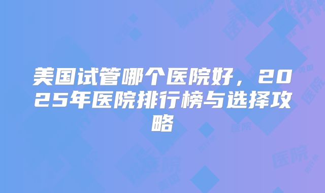 美国试管哪个医院好,2025年医院排行榜与选择攻略