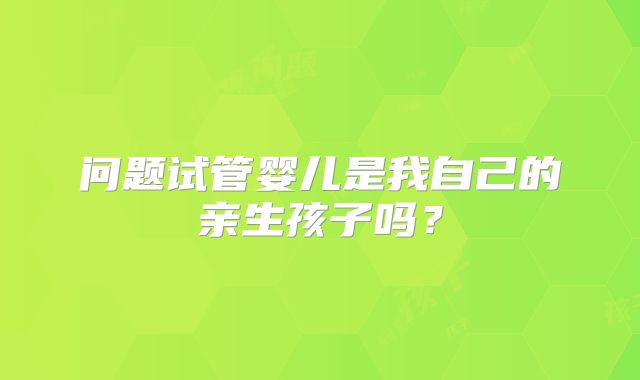问题试管婴儿是我自己的亲生孩子吗？