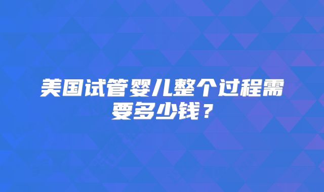 美国试管婴儿整个过程需要多少钱?