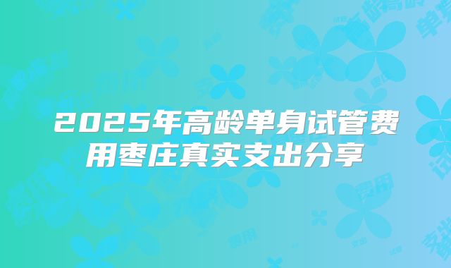2025年高龄单身试管费用枣庄真实支出分享