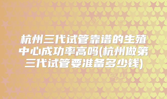 杭州三代试管靠谱的生殖中心成功率高吗(杭州做第三代试管要准备多少钱)