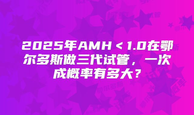 2025年AMH＜1.0在鄂尔多斯做三代试管，一次成概率有多大？