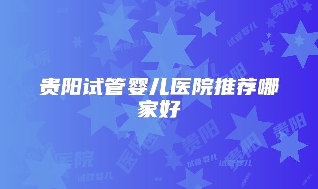 贵阳试管婴儿医院推荐哪家好