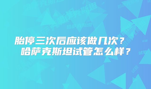 胎停三次后应该做几次? 哈萨克斯坦试管怎么样?