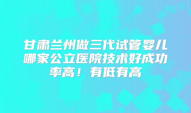 甘肃兰州做三代试管婴儿哪家公立医院技术好成功率高!有低有高