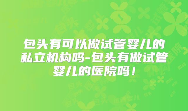 包头有可以做试管婴儿的私立机构吗-包头有做试管婴儿的医院吗!