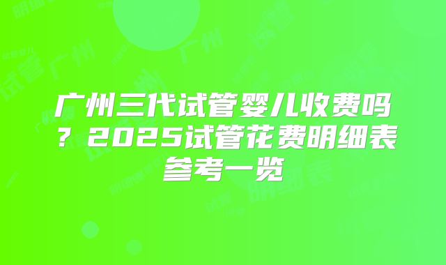 广州三代试管婴儿收费吗？2025试管花费明细表参考一览