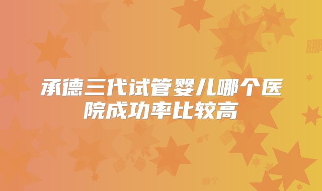承德三代试管婴儿哪个医院成功率比较高