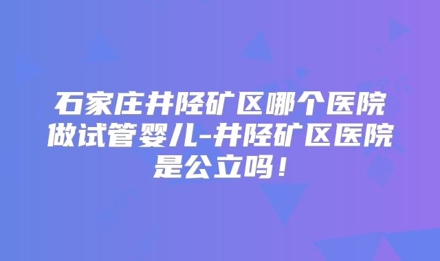 石家庄井陉矿区哪个医院做试管婴儿-井陉矿区医院是公立吗！