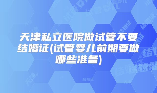天津私立医院做试管不要结婚证(试管婴儿前期要做哪些准备)