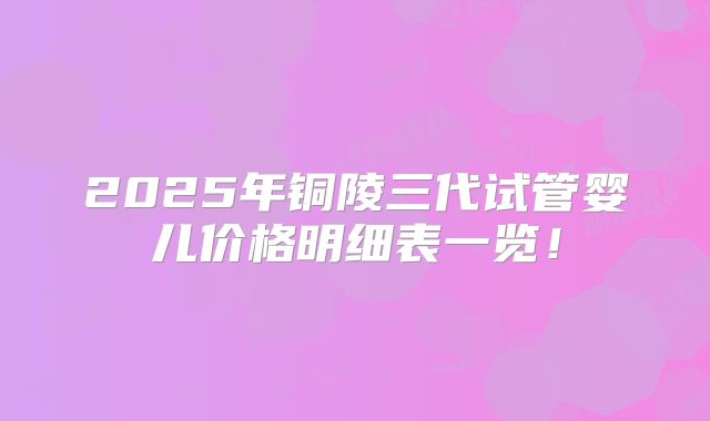 2025年铜陵三代试管婴儿价格明细表一览!