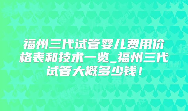 福州三代试管婴儿费用价格表和技术一览_福州三代试管大概多少钱!