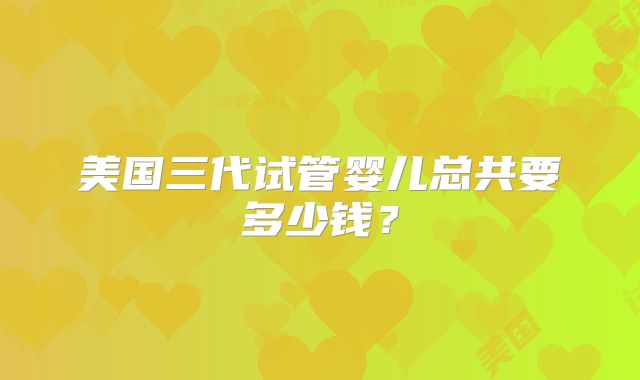 美国三代试管婴儿总共要多少钱？