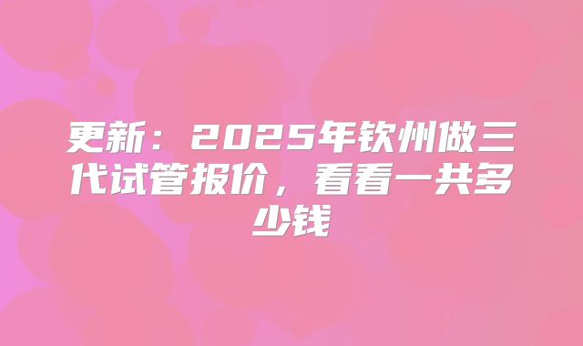 更新：2025年钦州做三代试管报价，看看一共多少钱