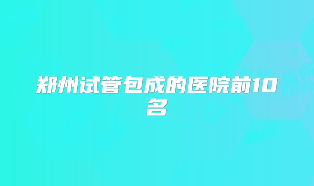 郑州试管包成的医院前10名